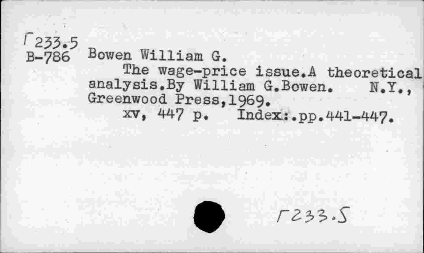 ﻿2^.5 B-7S6
Bowen William G.
The wage-price issue.A theoretical analysis.By William G.Bowen. N.Y., Greenwood Press,1969.
xv, 447 p. Index: ,pp.441-447.